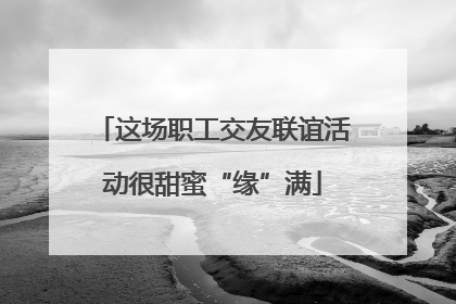 这场职工交友联谊活动很甜蜜“缘”满