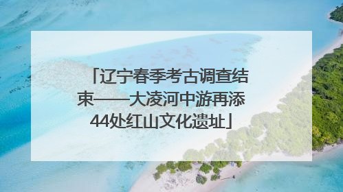 辽宁春季考古调查结束——大凌河中游再添44处红山文化遗址