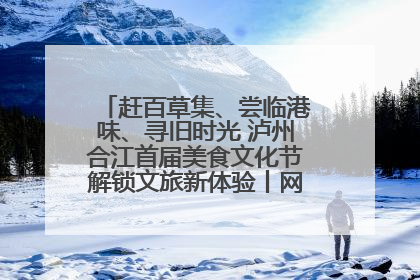 赶百草集、尝临港味、寻旧时光 泸州合江首届美食文化节解锁文旅新体验丨网络中国节·端午