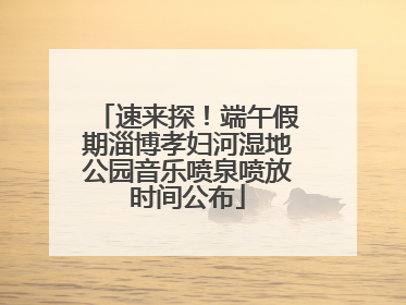 速来探！端午假期淄博孝妇河湿地公园音乐喷泉喷放时间公布