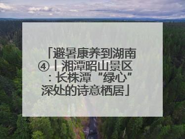 避暑康养到湖南④丨湘潭昭山景区：长株潭“绿心”深处的诗意栖居