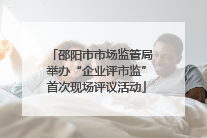 邵阳市市场监管局举办“企业评市监”首次现场评议活动