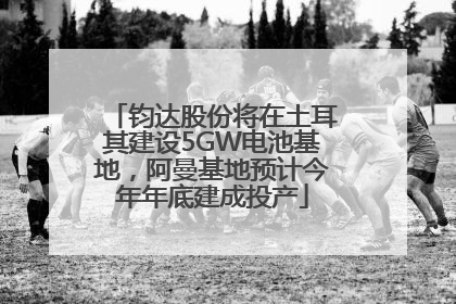 钧达股份将在土耳其建设5GW电池基地，阿曼基地预计今年年底建成投产