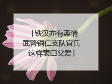 铁汉亦有柔情 武警铜仁支队官兵这样表白父爱