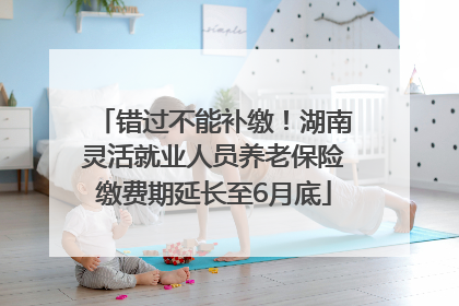 错过不能补缴！湖南灵活就业人员养老保险缴费期延长至6月底