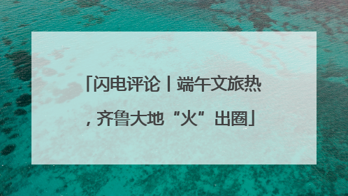 闪电评论丨端午文旅热，齐鲁大地“火”出圈