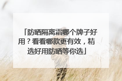 防晒隔离霜哪个牌子好用？看看哪款更有效，精选好用防晒等你选