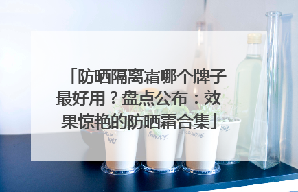 防晒隔离霜哪个牌子最好用？盘点公布：效果惊艳的防晒霜合集