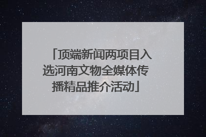 顶端新闻两项目入选河南文物全媒体传播精品推介活动