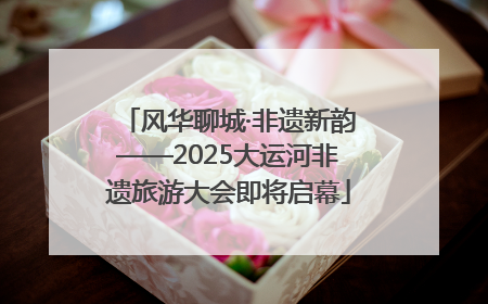 风华聊城·非遗新韵——2025大运河非遗旅游大会即将启幕
