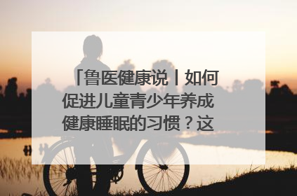 鲁医健康说丨如何促进儿童青少年养成健康睡眠的习惯？这份宝典快收藏