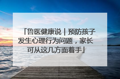 鲁医健康说｜预防孩子发生心理行为问题，家长可从这几方面着手