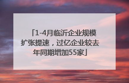 1-4月临沂企业规模扩张提速，过亿企业较去年同期增加55家