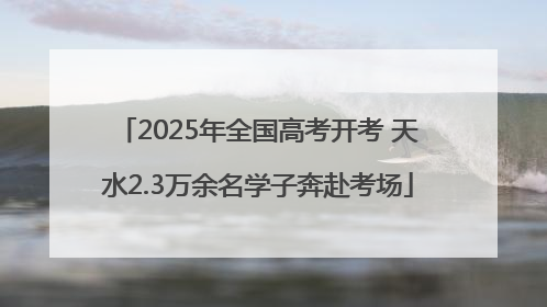 2025年全国高考开考 天水2.3万余名学子奔赴考场