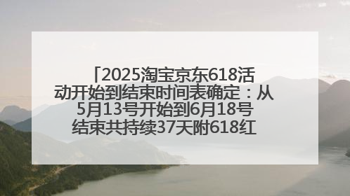 2025淘宝京东618活动开始到结束时间表确定：从5月13号开始到6月18号结束共持续37天附618红包口令及选购攻略一览