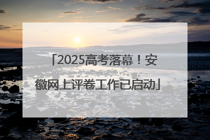 2025高考落幕！安徽网上评卷工作已启动
