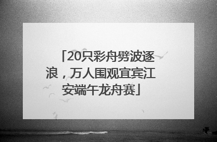 20只彩舟劈波逐浪，万人围观宜宾江安端午龙舟赛