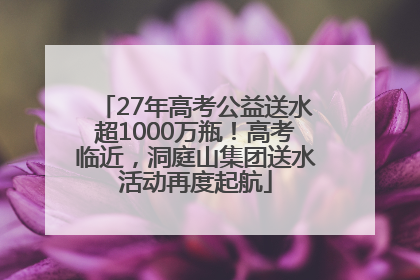 27年高考公益送水超1000万瓶！高考临近，洞庭山集团送水活动再度起航