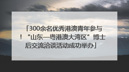 300余名优秀港澳青年参与！“山东—粤港澳大湾区”博士后交流洽谈活动成功举办