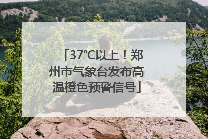 37℃以上！郑州市气象台发布高温橙色预警信号