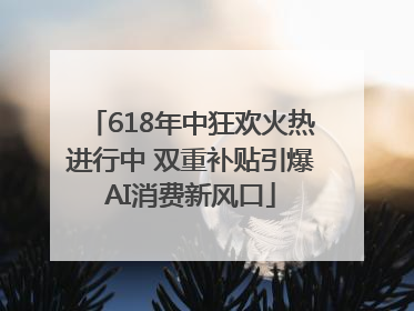 618年中狂欢火热进行中 双重补贴引爆AI消费新风口