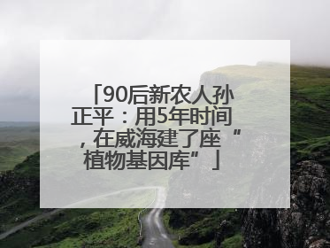 90后新农人孙正平：用5年时间，在威海建了座“植物基因库”